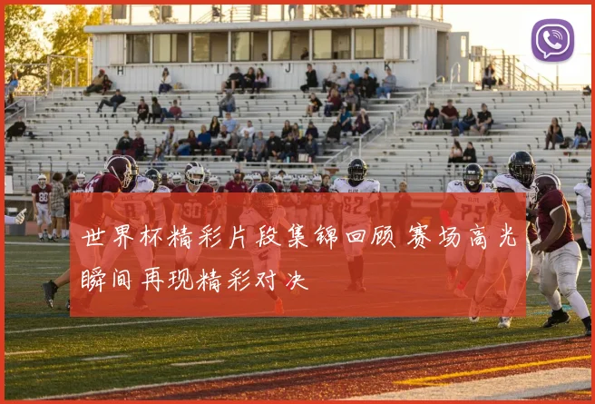 世界杯精彩片段集锦回顾 赛场高光瞬间再现精彩对决
