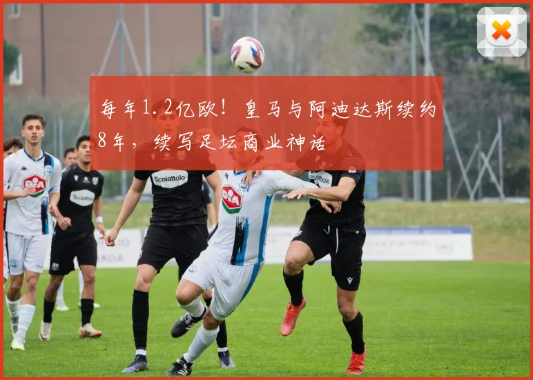 每年1.2亿欧!皇马与阿迪达斯续约8年,续写足坛商业神话