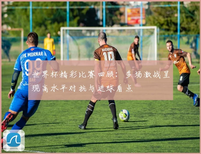 世界杯精彩比赛回顾：多场激战呈现高水平对抗与进球看点