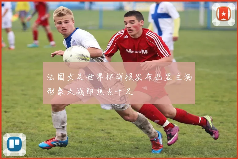 法国女足世界杯海报发布凸显主场形象大战即焦点十足