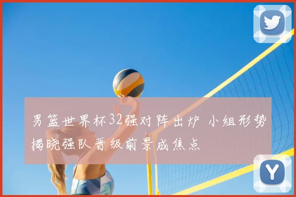 男篮世界杯32强对阵出炉 小组形势揭晓强队晋级前景成焦点