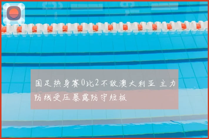 国足热身赛0比2不敌澳大利亚 主力防线受压暴露防守短板