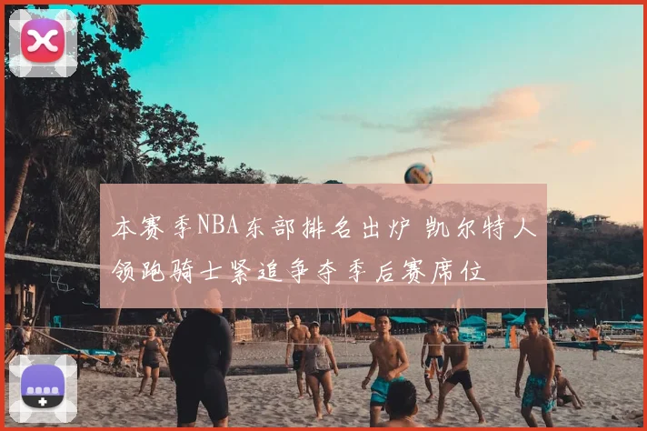 本赛季NBA东部排名出炉 凯尔特人领跑骑士紧追争夺季后赛席位