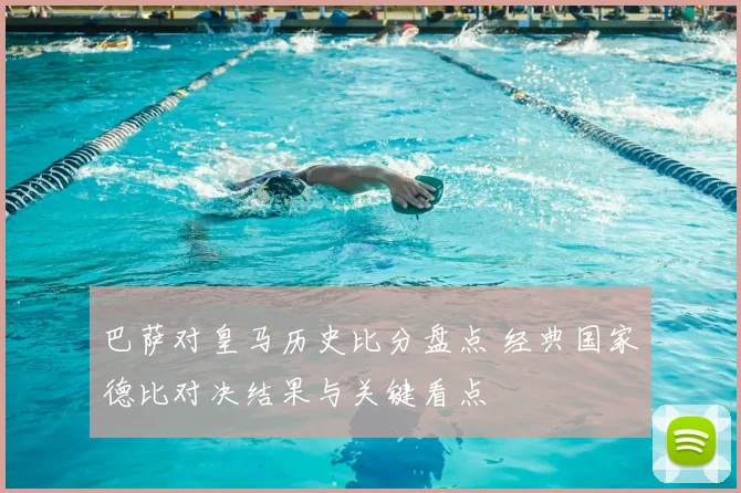 巴萨对皇马历史比分盘点 经典国家德比对决结果与关键看点