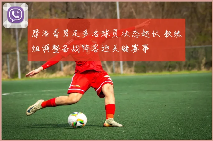 摩洛哥男足多名球员状态起伏 教练组调整备战阵容迎关键赛事