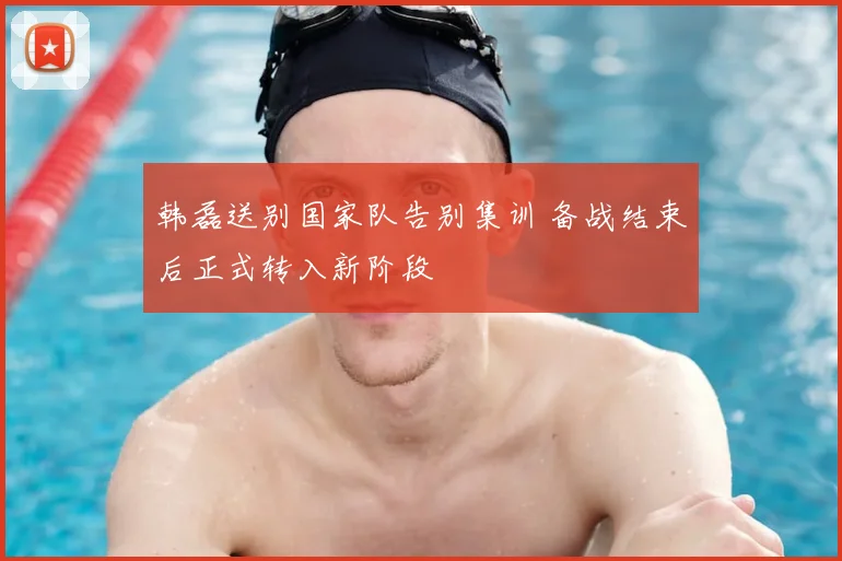 韩磊送别国家队告别集训 备战结束后正式转入新阶段