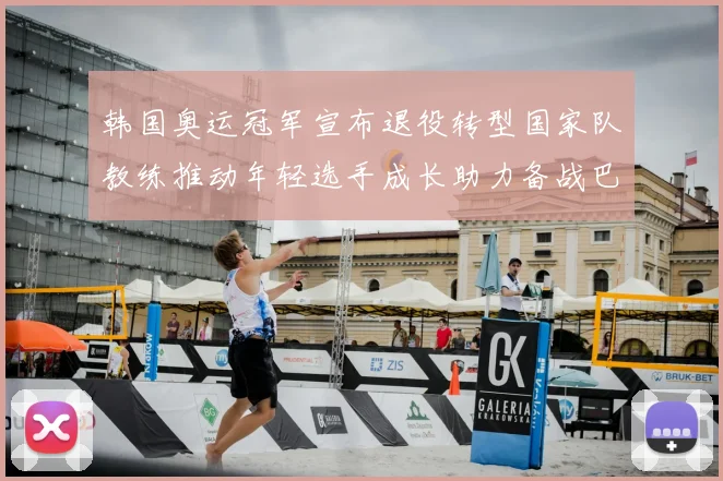 韩国奥运冠军宣布退役转型国家队教练推动年轻选手成长助力备战巴黎奥运