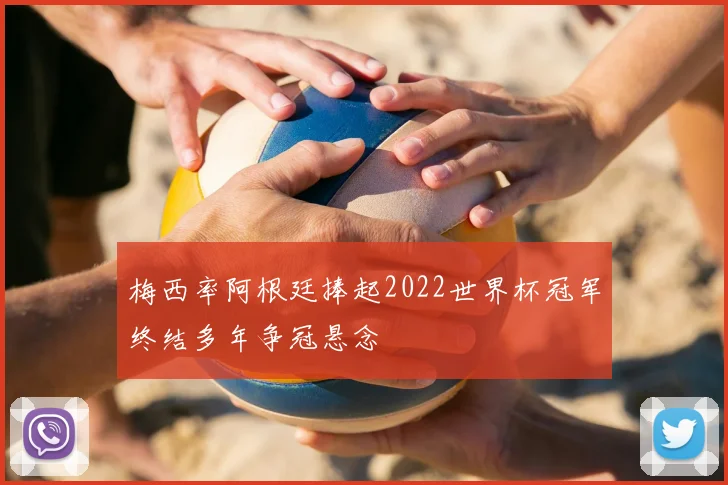 梅西率阿根廷捧起2022世界杯冠军终结多年争冠悬念