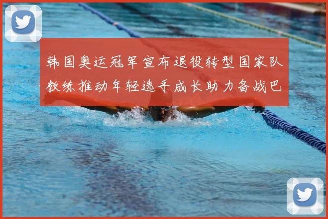 韩国奥运冠军宣布退役转型国家队教练推动年轻选手成长助力备战巴黎奥运