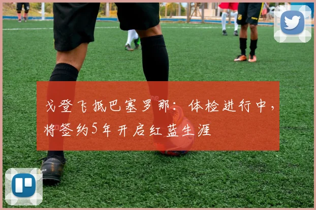 戈登飞抵巴塞罗那：体检进行中，将签约5年开启红蓝生涯