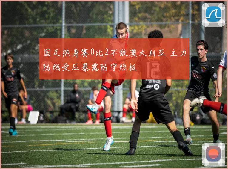 国足热身赛0比2不敌澳大利亚 主力防线受压暴露防守短板