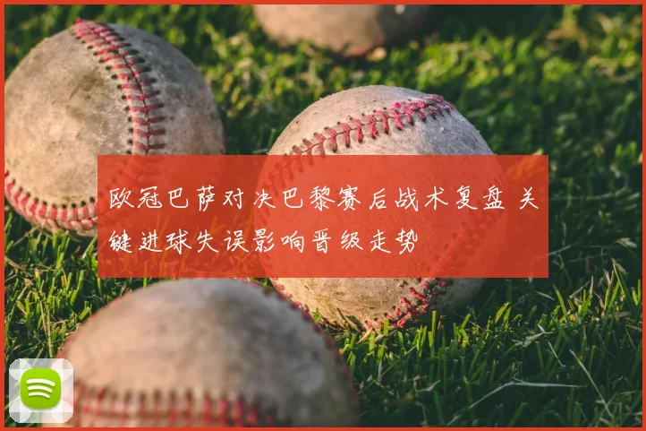 欧冠巴萨对决巴黎赛后战术复盘 关键进球失误影响晋级走势