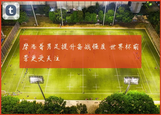 摩洛哥男足提升备战强度 世界杯前景更受关注