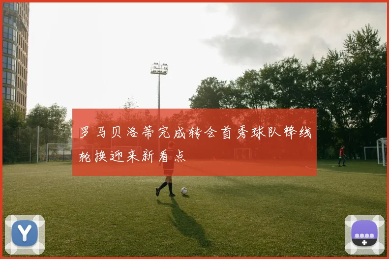罗马贝洛蒂完成转会首秀球队锋线轮换迎来新看点