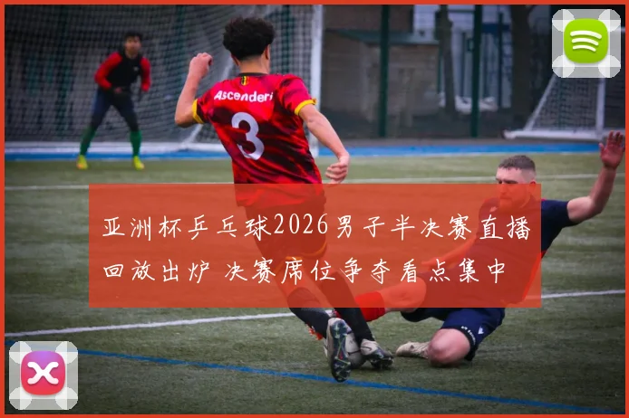 亚洲杯乒乓球2026男子半决赛直播回放出炉 决赛席位争夺看点集中