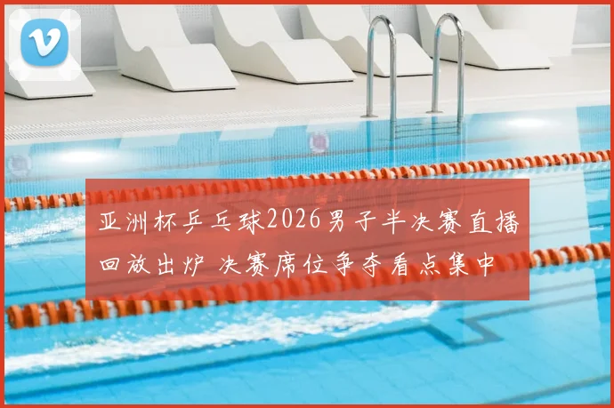 亚洲杯乒乓球2026男子半决赛直播回放出炉 决赛席位争夺看点集中