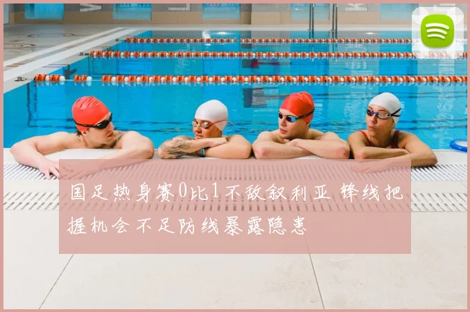 国足热身赛0比1不敌叙利亚 锋线把握机会不足防线暴露隐患