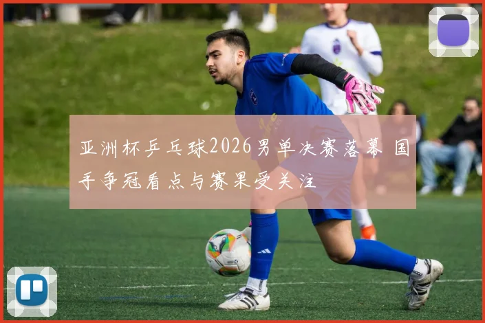 亚洲杯乒乓球2026男单决赛落幕 国手争冠看点与赛果受关注