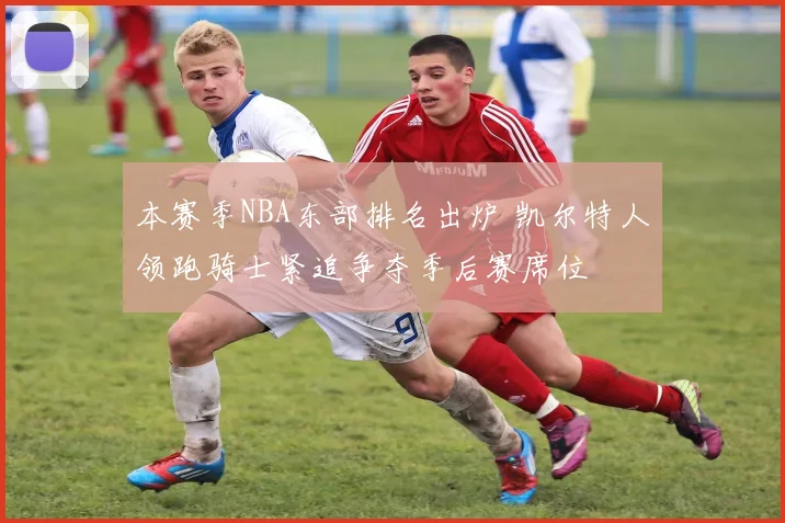 本赛季NBA东部排名出炉 凯尔特人领跑骑士紧追争夺季后赛席位