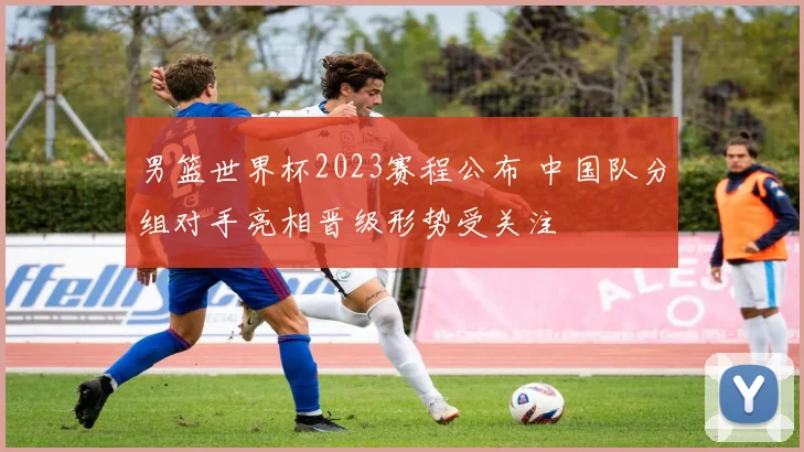 男篮世界杯2023赛程公布 中国队分组对手亮相晋级形势受关注