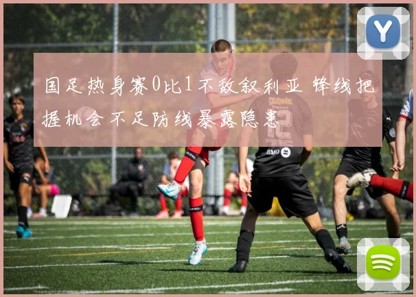 国足热身赛0比1不敌叙利亚 锋线把握机会不足防线暴露隐患