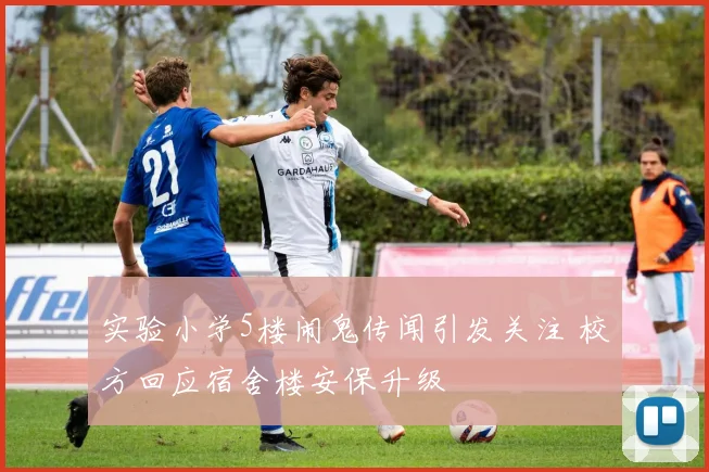 实验小学5楼闹鬼传闻引发关注 校方回应宿舍楼安保升级