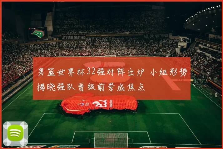 男篮世界杯32强对阵出炉 小组形势揭晓强队晋级前景成焦点