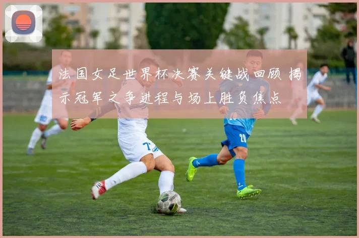 法国女足世界杯决赛关键战回顾 揭示冠军之争进程与场上胜负焦点