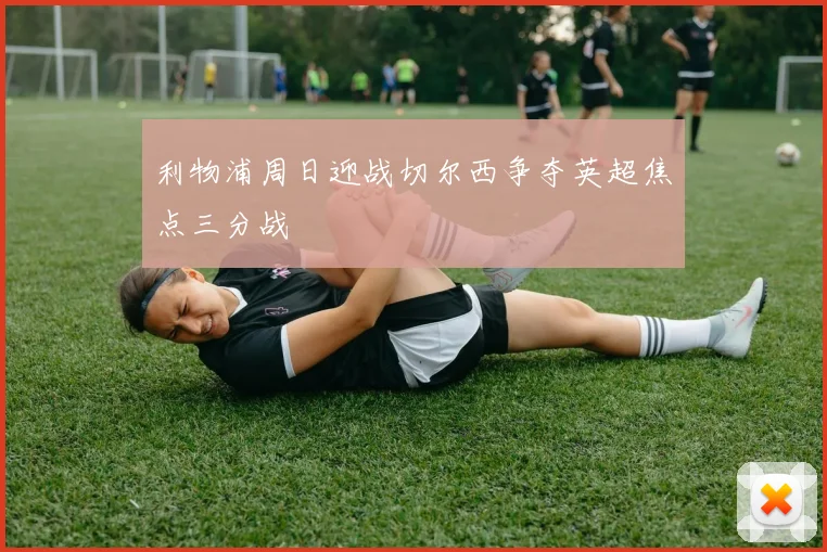 利物浦周日迎战切尔西争夺英超焦点三分战