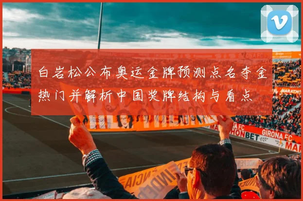 白岩松公布奥运金牌预测点名夺金热门并解析中国奖牌结构与看点