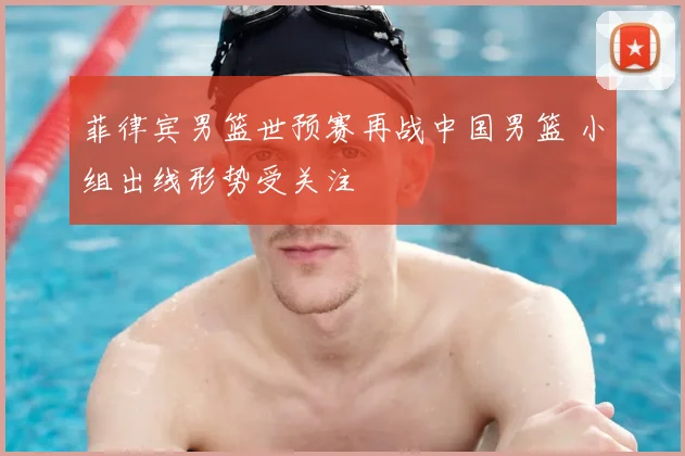 菲律宾男篮世预赛再战中国男篮 小组出线形势受关注