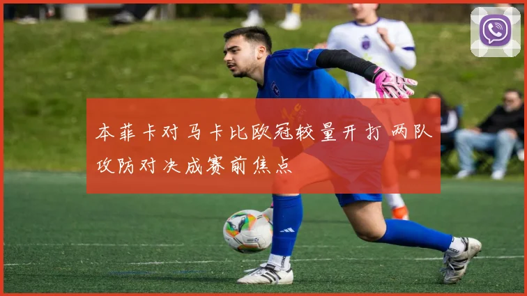 本菲卡对马卡比欧冠较量开打 两队攻防对决成赛前焦点