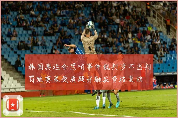 韩国奥运会黑哨事件裁判涉不当判罚致赛果受质疑并触发资格复核
