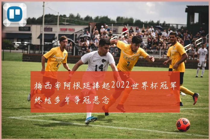 梅西率阿根廷捧起2022世界杯冠军终结多年争冠悬念